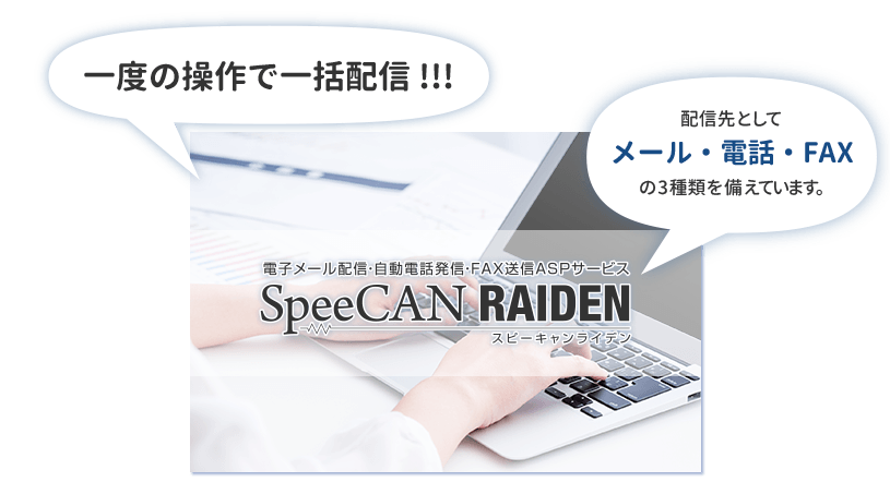 電子メール配信・自動電話発信・FAX送信ASPサービス SpeeCAN RAIDEN スピーキャンライデンは、一度の操作で一括配信!!! 配信先としてメール・電話・FAXの3種類を備えています。